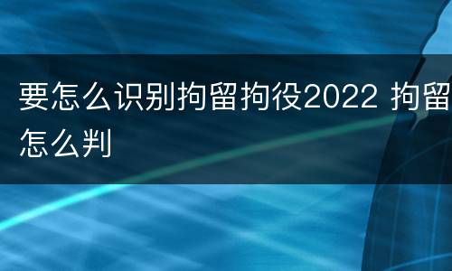 要怎么识别拘留拘役2022 拘留怎么判