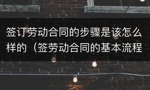 签订劳动合同的步骤是该怎么样的（签劳动合同的基本流程）