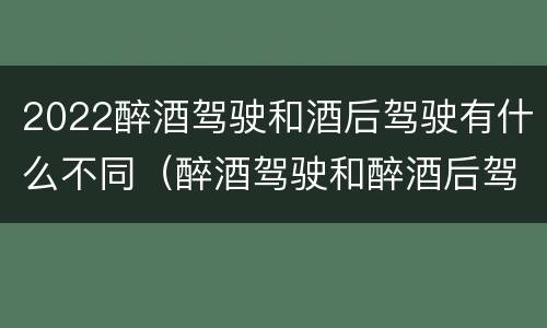 2022醉酒驾驶和酒后驾驶有什么不同（醉酒驾驶和醉酒后驾驶有什么区别）
