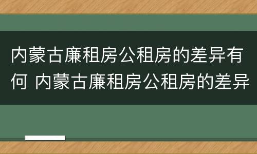 内蒙古廉租房公租房的差异有何 内蒙古廉租房公租房的差异有何原因