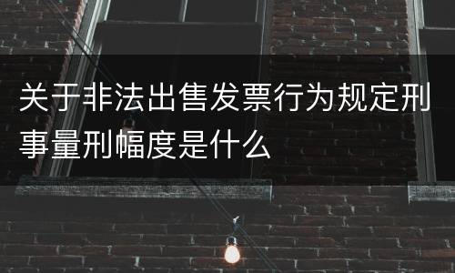 关于非法出售发票行为规定刑事量刑幅度是什么