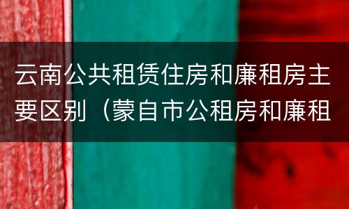 云南公共租赁住房和廉租房主要区别（蒙自市公租房和廉租房）