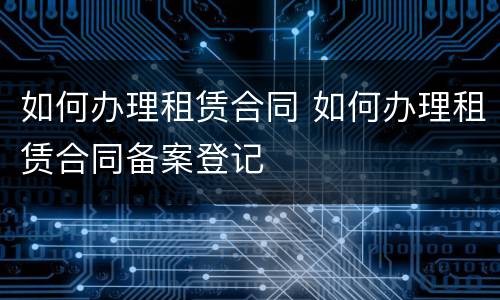 如何办理租赁合同 如何办理租赁合同备案登记