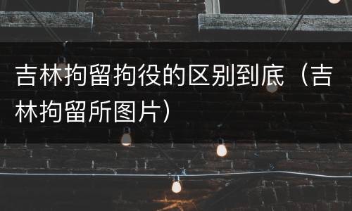 吉林拘留拘役的区别到底（吉林拘留所图片）