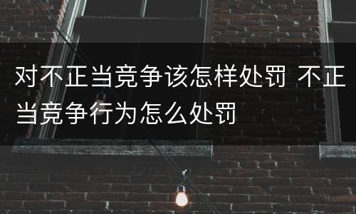 对不正当竞争该怎样处罚 不正当竞争行为怎么处罚