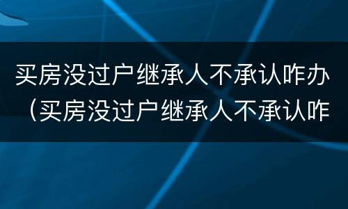 买房没过户继承人不承认咋办（买房没过户继承人不承认咋办呢）