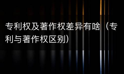 专利权及著作权差异有啥（专利与著作权区别）