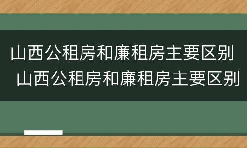 山西公租房和廉租房主要区别 山西公租房和廉租房主要区别在哪