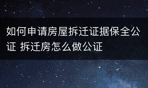如何申请房屋拆迁证据保全公证 拆迁房怎么做公证