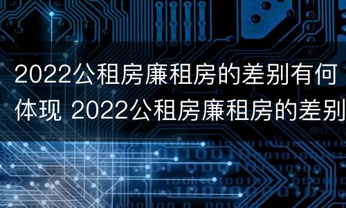 2022公租房廉租房的差别有何体现 2022公租房廉租房的差别有何体现出来