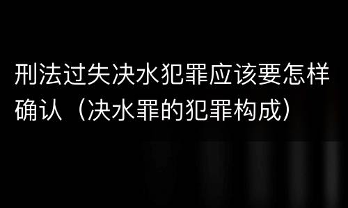 刑法过失决水犯罪应该要怎样确认（决水罪的犯罪构成）