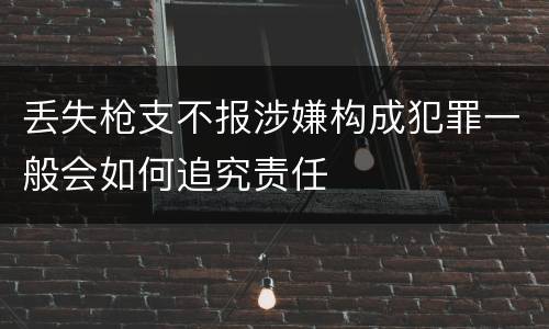丢失枪支不报涉嫌构成犯罪一般会如何追究责任