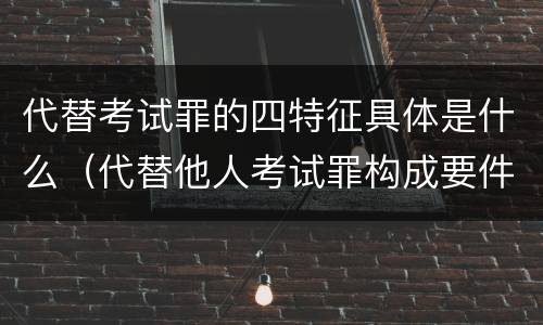 代替考试罪的四特征具体是什么（代替他人考试罪构成要件）