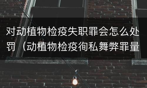 对动植物检疫失职罪会怎么处罚（动植物检疫徇私舞弊罪量刑）