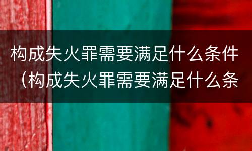 构成失火罪需要满足什么条件（构成失火罪需要满足什么条件呢）