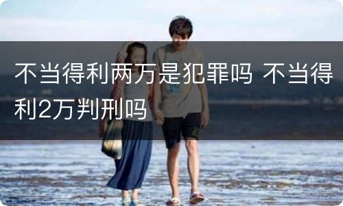 不当得利两万是犯罪吗 不当得利2万判刑吗