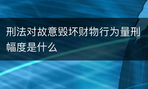 刑法对故意毁坏财物行为量刑幅度是什么