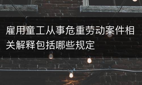 雇用童工从事危重劳动案件相关解释包括哪些规定