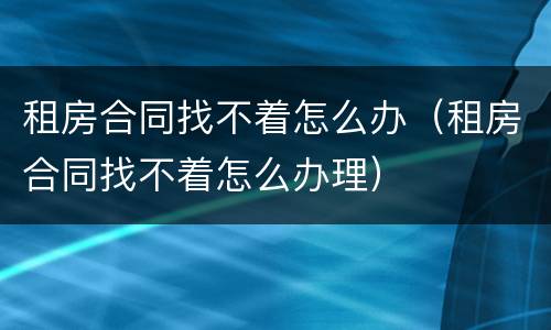 租房合同找不着怎么办（租房合同找不着怎么办理）