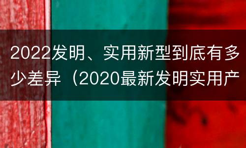 2022发明、实用新型到底有多少差异（2020最新发明实用产品）