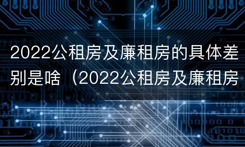 2022公租房及廉租房的具体差别是啥（2022公租房及廉租房的具体差别是啥呀）