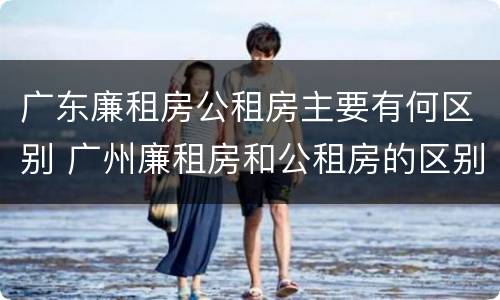 广东廉租房公租房主要有何区别 广州廉租房和公租房的区别
