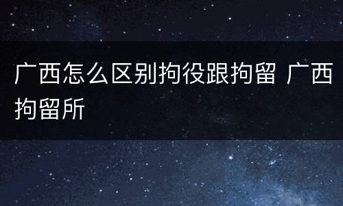 广西怎么区别拘役跟拘留 广西拘留所