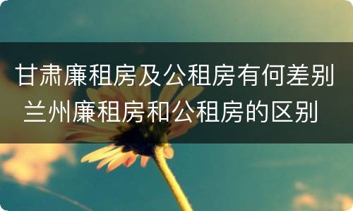 甘肃廉租房及公租房有何差别 兰州廉租房和公租房的区别