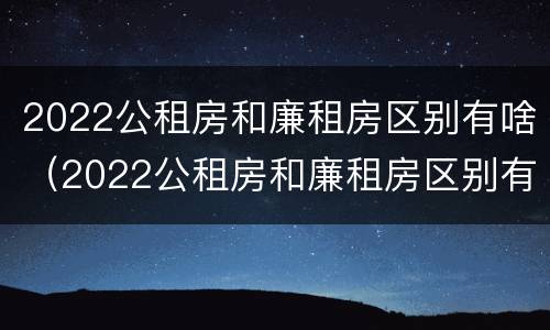 2022公租房和廉租房区别有啥(2022公租房和廉租房区别有啥区别呢)