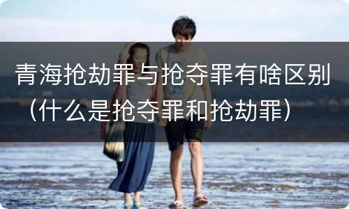 青海抢劫罪与抢夺罪有啥区别（什么是抢夺罪和抢劫罪）