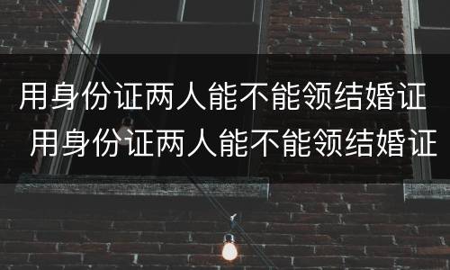 用身份证两人能不能领结婚证 用身份证两人能不能领结婚证呢