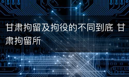 甘肃拘留及拘役的不同到底 甘肃拘留所