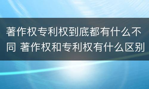 著作权专利权到底都有什么不同 著作权和专利权有什么区别