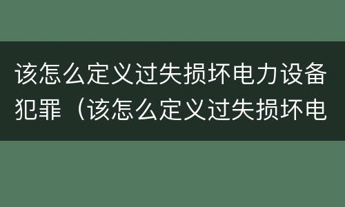 该怎么定义过失损坏电力设备犯罪（该怎么定义过失损坏电力设备犯罪案件）