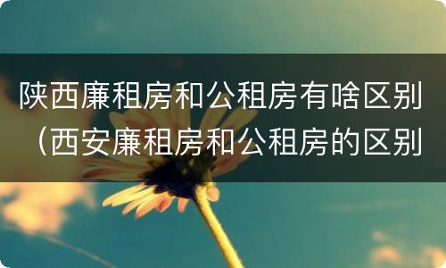 陕西廉租房和公租房有啥区别（西安廉租房和公租房的区别）