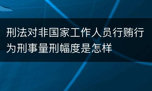 刑法对非国家工作人员行贿行为刑事量刑幅度是怎样