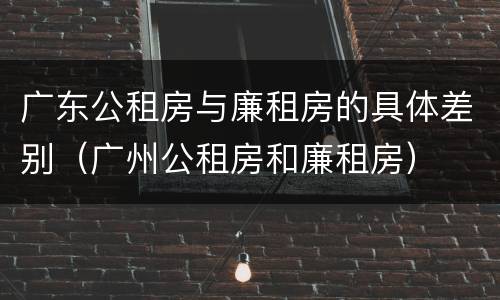 广东公租房与廉租房的具体差别（广州公租房和廉租房）