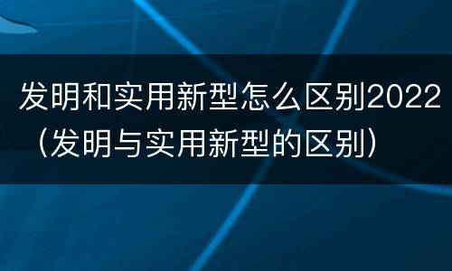 发明和实用新型怎么区别2022（发明与实用新型的区别）