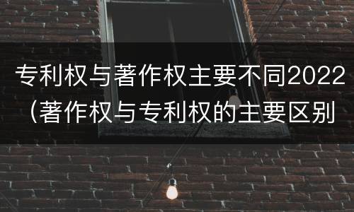 专利权与著作权主要不同2022（著作权与专利权的主要区别）
