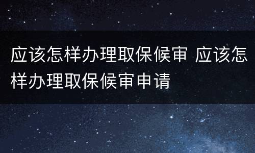 应该怎样办理取保候审 应该怎样办理取保候审申请