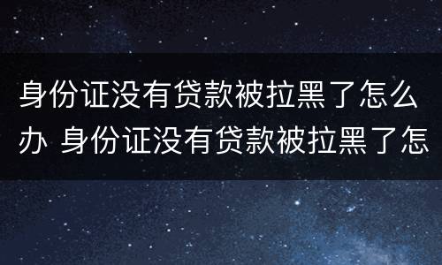 身份证没有贷款被拉黑了怎么办 身份证没有贷款被拉黑了怎么办理