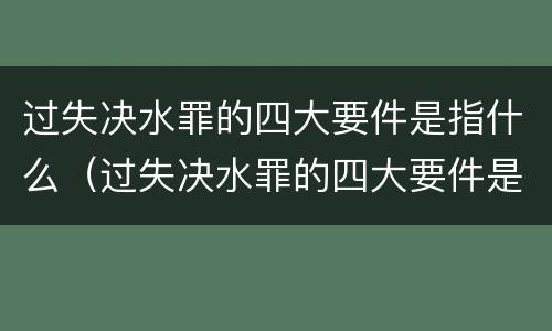 过失决水罪的四大要件是指什么（过失决水罪的四大要件是指什么呢）
