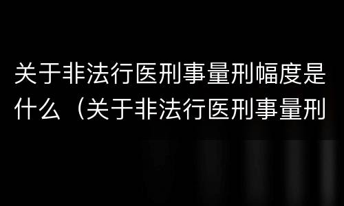 关于非法行医刑事量刑幅度是什么（关于非法行医刑事量刑幅度是什么规定）
