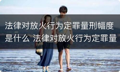 法律对放火行为定罪量刑幅度是什么 法律对放火行为定罪量刑幅度是什么规定
