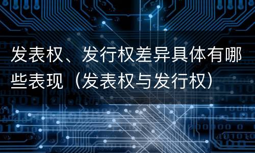 发表权、发行权差异具体有哪些表现（发表权与发行权）