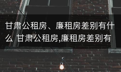 甘肃公租房、廉租房差别有什么 甘肃公租房,廉租房差别有什么不同