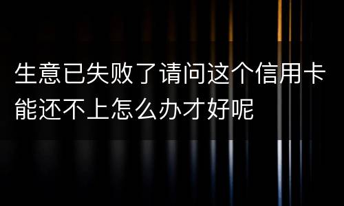 生意已失败了请问这个信用卡能还不上怎么办才好呢