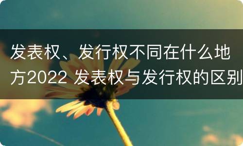 发表权、发行权不同在什么地方2022 发表权与发行权的区别