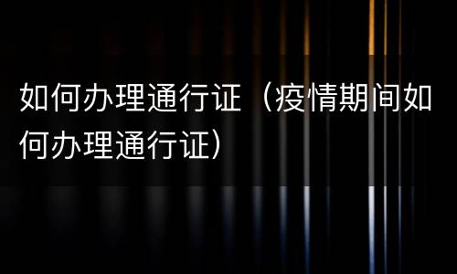 如何办理通行证（疫情期间如何办理通行证）