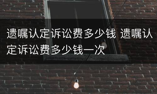 遗嘱认定诉讼费多少钱 遗嘱认定诉讼费多少钱一次